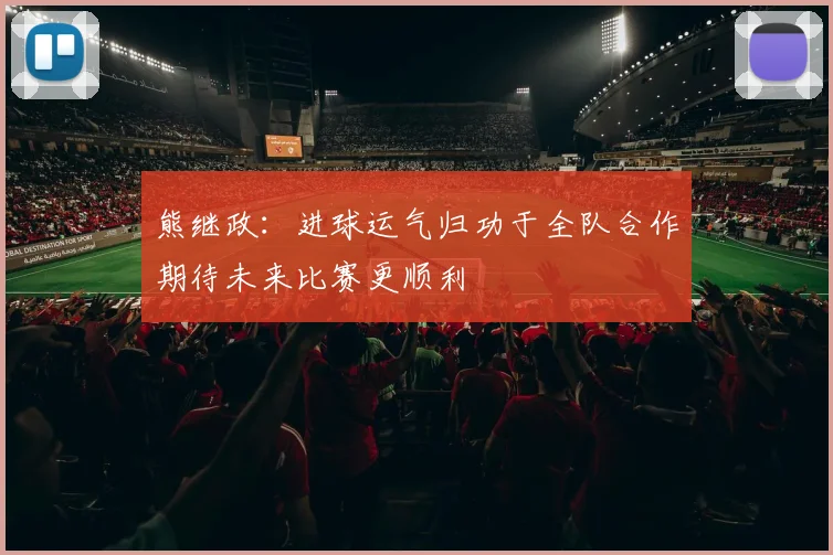 熊继政：进球运气归功于全队合作期待未来比赛更顺利