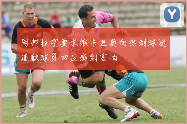 阿邦拉霍要求维卡里奥向热刺球迷道歉球员回应感到害怕