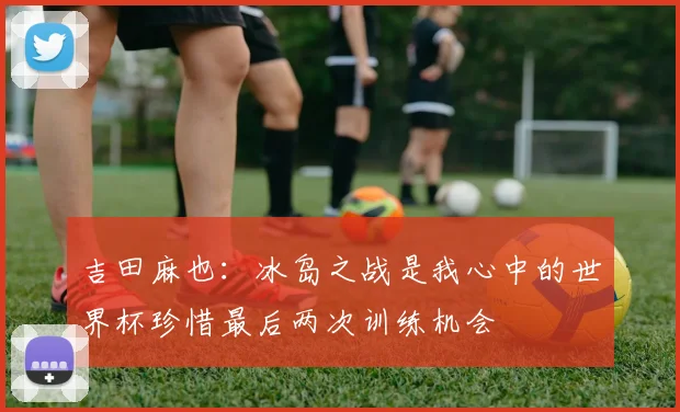 吉田麻也：冰岛之战是我心中的世界杯珍惜最后两次训练机会