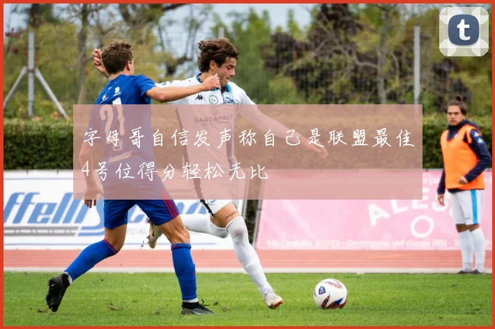 字母哥自信发声称自己是联盟最佳4号位得分轻松无比