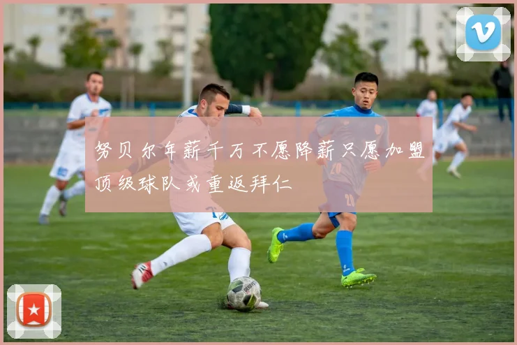 努贝尔年薪千万不愿降薪只愿加盟顶级球队或重返拜仁