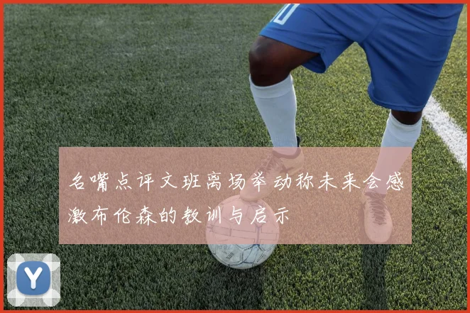 名嘴点评文班离场举动称未来会感激布伦森的教训与启示