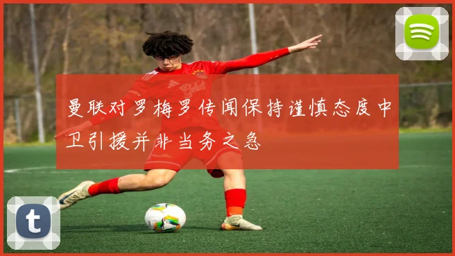 曼联对罗梅罗传闻保持谨慎态度中卫引援并非当务之急