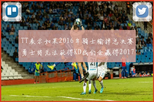 TT表示如果2016年骑士输掉总决赛勇士将无法获得KD我们会赢得2017和2018年总冠军