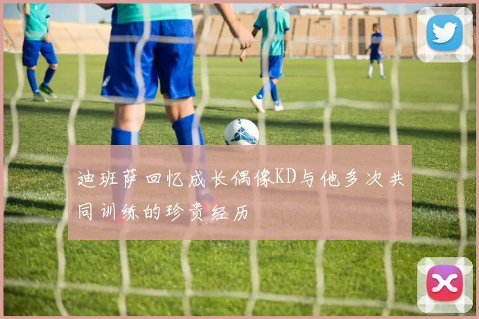 迪班萨回忆成长偶像KD与他多次共同训练的珍贵经历