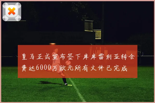 皇马正式宣布签下库库雷利亚转会费达6000万欧元所有文件已完成