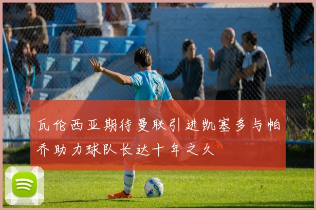 瓦伦西亚期待曼联引进凯塞多与帕乔助力球队长达十年之久