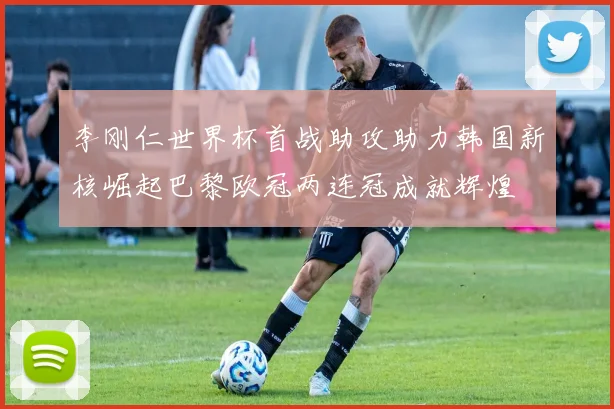 李刚仁世界杯首战助攻助力韩国新核崛起巴黎欧冠两连冠成就辉煌