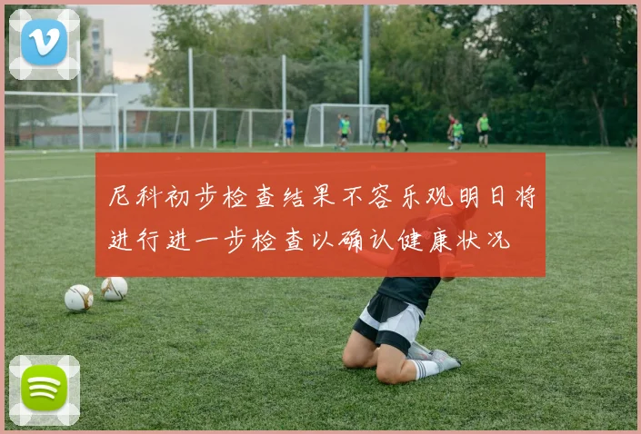 尼科初步检查结果不容乐观明日将进行进一步检查以确认健康状况