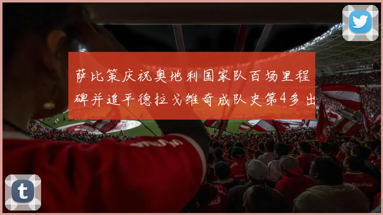 萨比策庆祝奥地利国家队百场里程碑并追平德拉戈维奇成队史第4多出场者