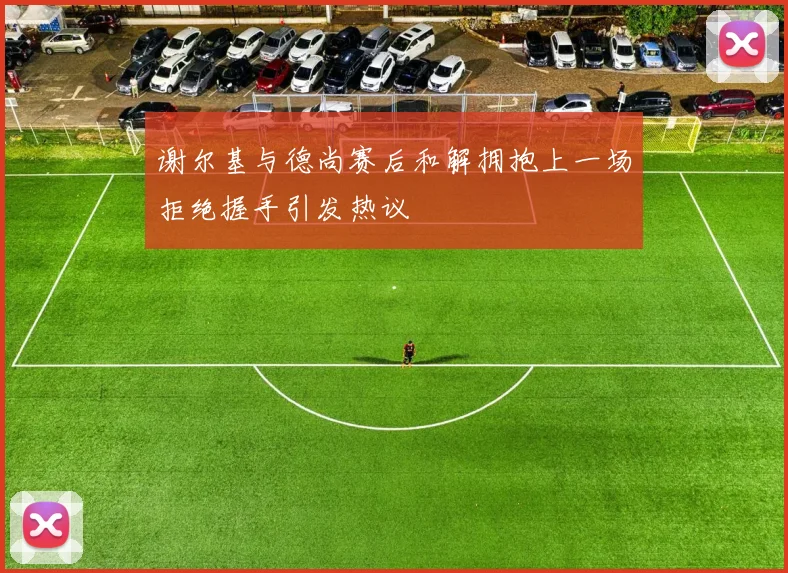 谢尔基与德尚赛后和解拥抱上一场拒绝握手引发热议