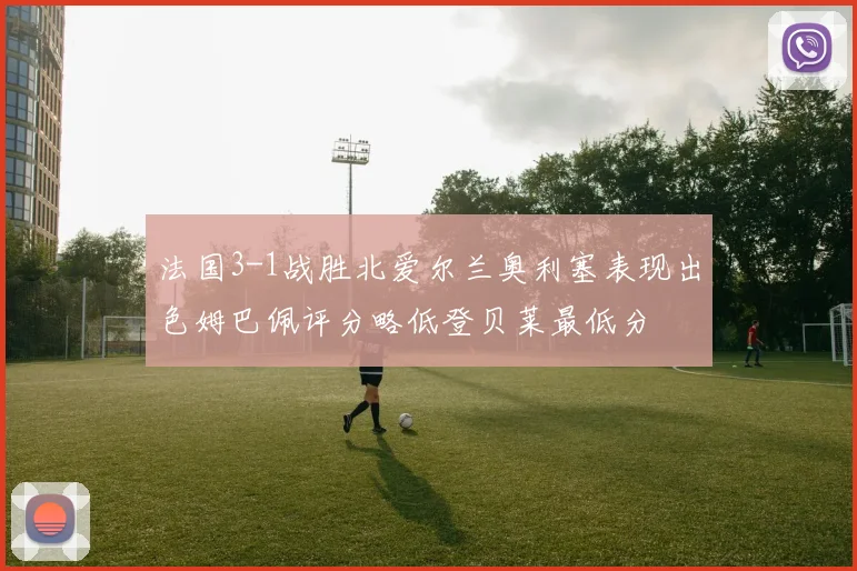 法国3-1战胜北爱尔兰奥利塞表现出色姆巴佩评分略低登贝莱最低分