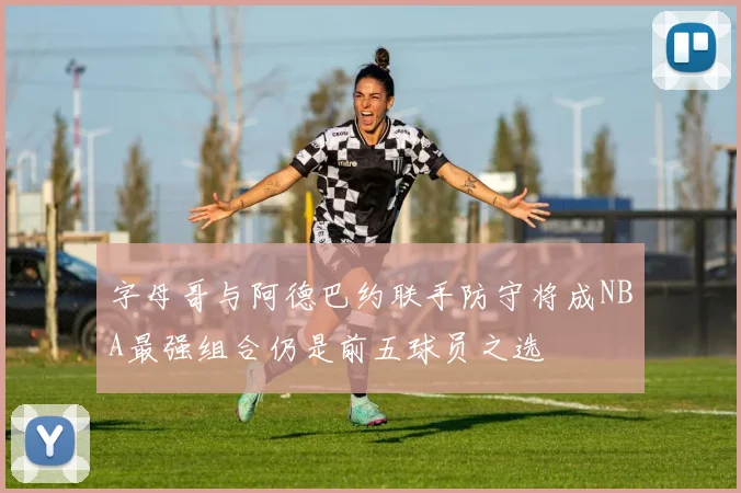 字母哥与阿德巴约联手防守将成NBA最强组合仍是前五球员之选
