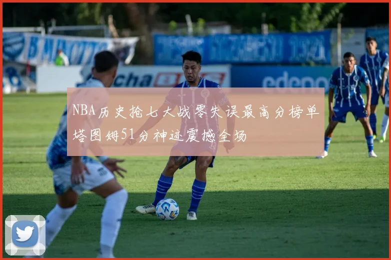 NBA历史抢七大战零失误最高分榜单塔图姆51分神迹震撼全场