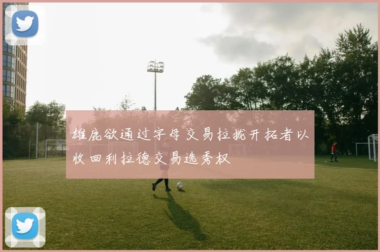 雄鹿欲通过字母交易拉拢开拓者以收回利拉德交易选秀权