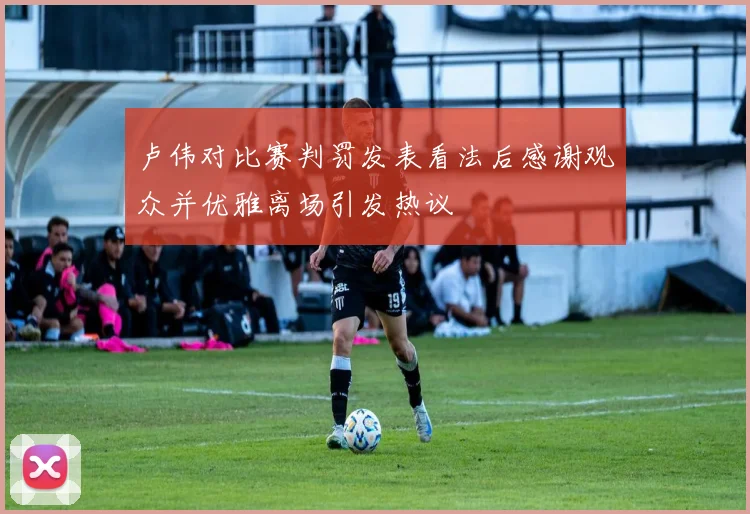 卢伟对比赛判罚发表看法后感谢观众并优雅离场引发热议