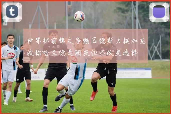 世界杯前锋之争赖因德斯力挺加克波称哈兰德是朋友但不改变选择
