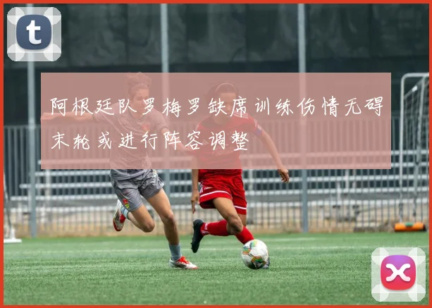 阿根廷队罗梅罗缺席训练伤情无碍末轮或进行阵容调整