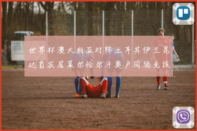 世界杯澳大利亚对阵土耳其伊兰昆达首发居莱尔恰尔汗奥卢同场竞技