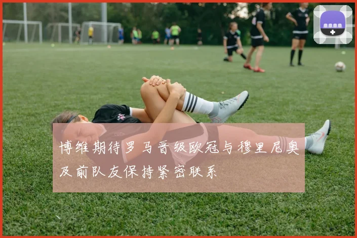 博维期待罗马晋级欧冠与穆里尼奥及前队友保持紧密联系