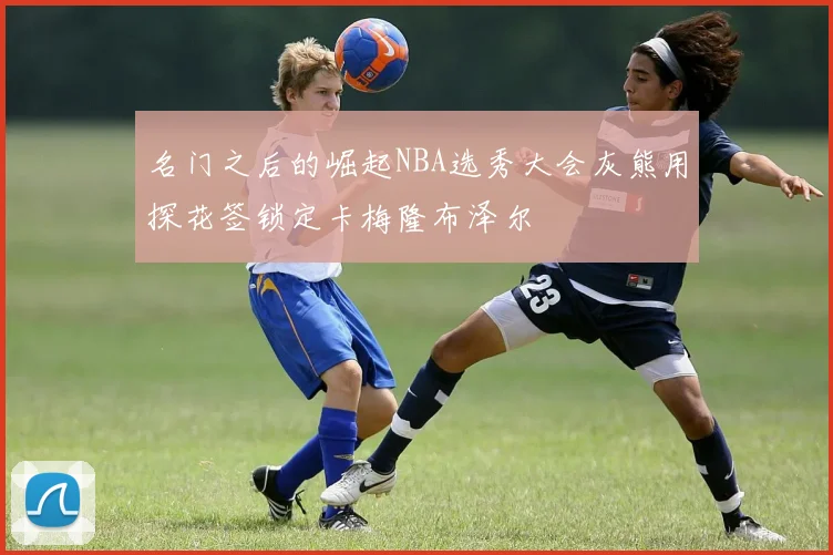 名门之后的崛起NBA选秀大会灰熊用探花签锁定卡梅隆布泽尔