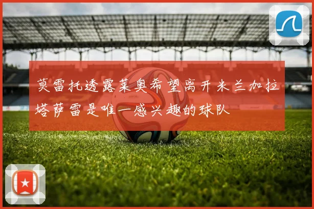 莫雷托透露莱奥希望离开米兰加拉塔萨雷是唯一感兴趣的球队